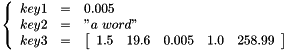 \[ \left \{ \begin{array}{rcl} key1 & = & 0.005 \\ key2 & = & "a\ word" \\ key3 & = & \left[ \begin{array}{ccccc} 1.5 & 19.6 & 0.005 & 1.0 & 258.99 \end{array} \right] \end{array} \right . \]