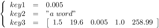 \[ \left \{ \begin{array}{rcl}
key1 & = & 0.005 \\
key2 & = & "a\ word" \\
key3 & = & \left[ \begin{array}{ccccc} 1.5 & 19.6 & 0.005 & 1.0 & 258.99 \end{array} \right] \end{array} \right . \]